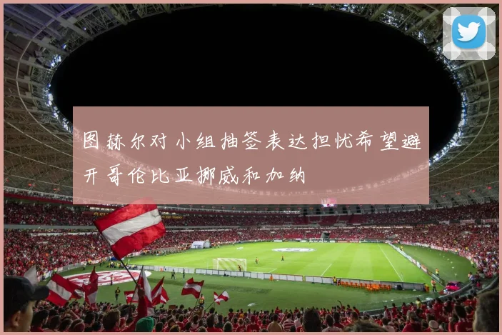 图赫尔对小组抽签表达担忧希望避开哥伦比亚挪威和加纳