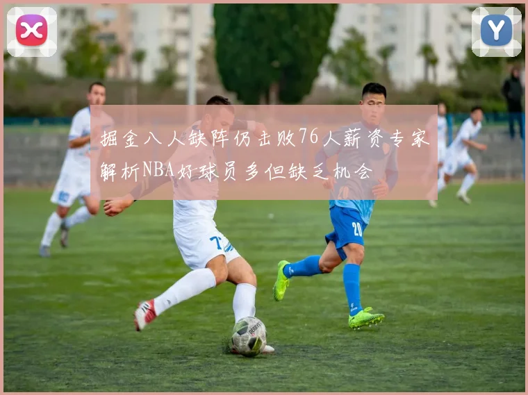 掘金八人缺阵仍击败76人薪资专家解析NBA好球员多但缺乏机会