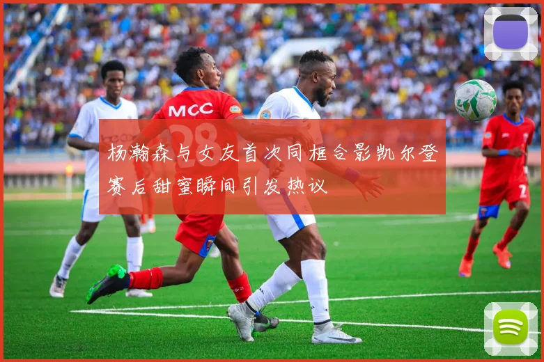 杨瀚森与女友首次同框合影凯尔登赛后甜蜜瞬间引发热议
