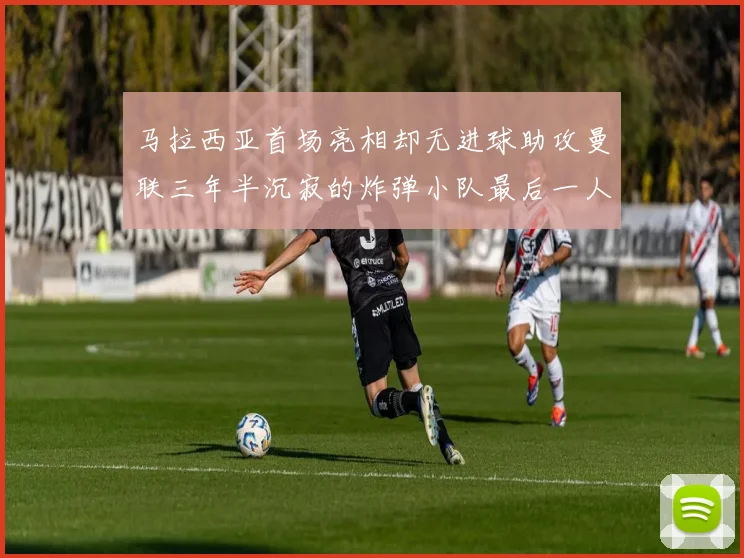 马拉西亚首场亮相却无进球助攻曼联三年半沉寂的炸弹小队最后一人