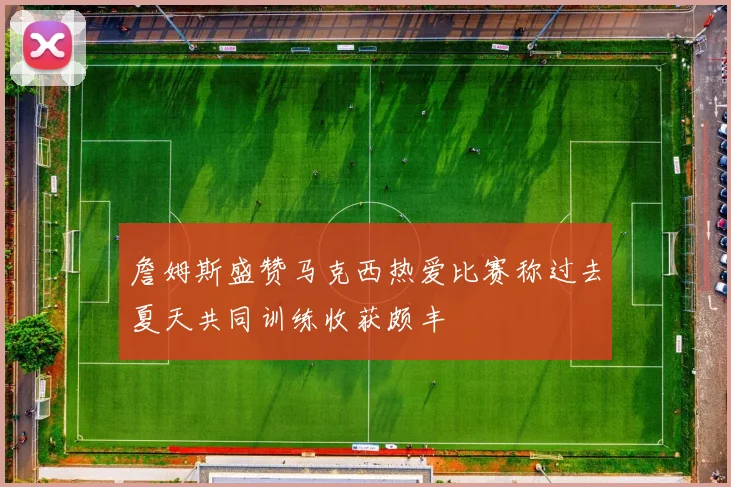 詹姆斯盛赞马克西热爱比赛称过去夏天共同训练收获颇丰