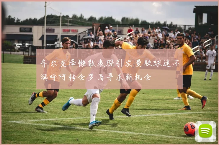 齐尔克泽懒散表现引发曼联球迷不满呼吁转会罗马寻求新机会