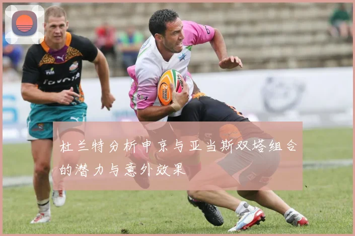 杜兰特分析申京与亚当斯双塔组合的潜力与意外效果