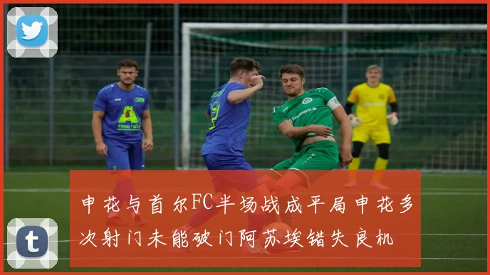 申花与首尔FC半场战成平局申花多次射门未能破门阿苏埃错失良机