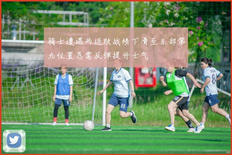 骑士遭遇两连败战绩下滑至东部第九位置急需反弹提升士气