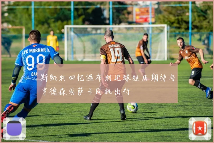斯凯利回忆温布利进球经历期待与亨德森或萨卡同机出行