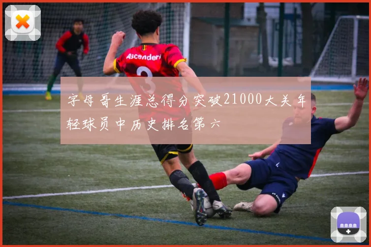 字母哥生涯总得分突破21000大关年轻球员中历史排名第六