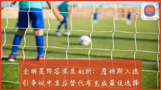 全明星阵容深度剖析：詹姆斯入选引争议申京应替代布克成最佳选择
