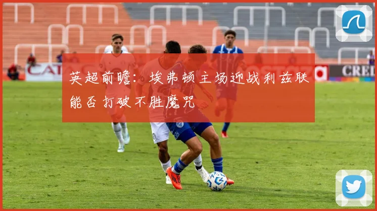 英超前瞻：埃弗顿主场迎战利兹联能否打破不胜魔咒