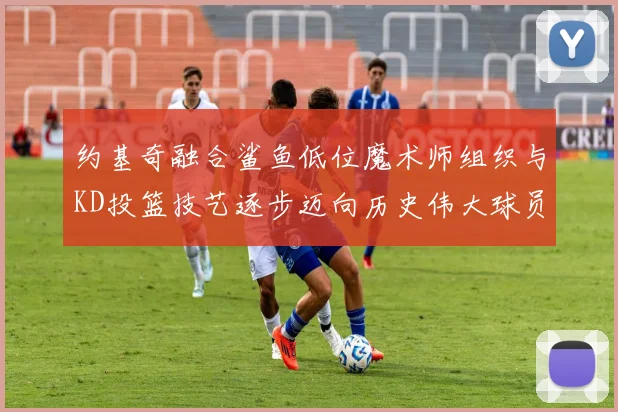 约基奇融合鲨鱼低位魔术师组织与KD投篮技艺逐步迈向历史伟大球员之路