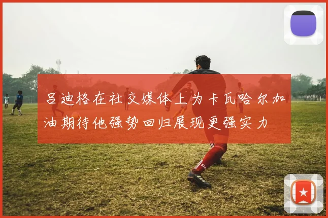 吕迪格在社交媒体上为卡瓦哈尔加油期待他强势回归展现更强实力